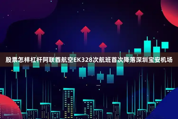 股票怎样杠杆阿联酋航空EK328次航班首次降落深圳宝安机场