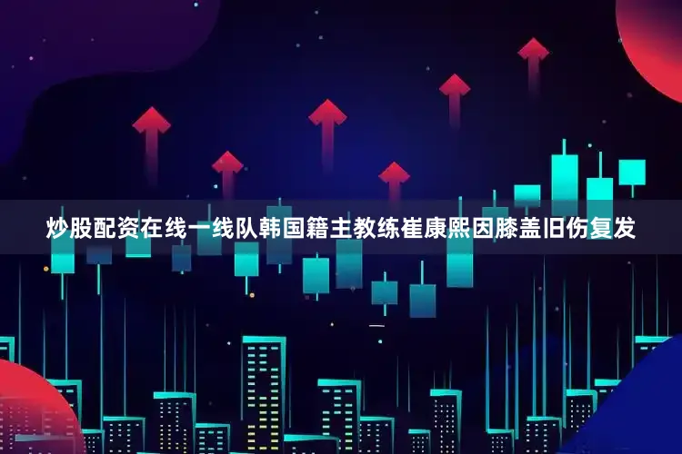 炒股配资在线一线队韩国籍主教练崔康熙因膝盖旧伤复发