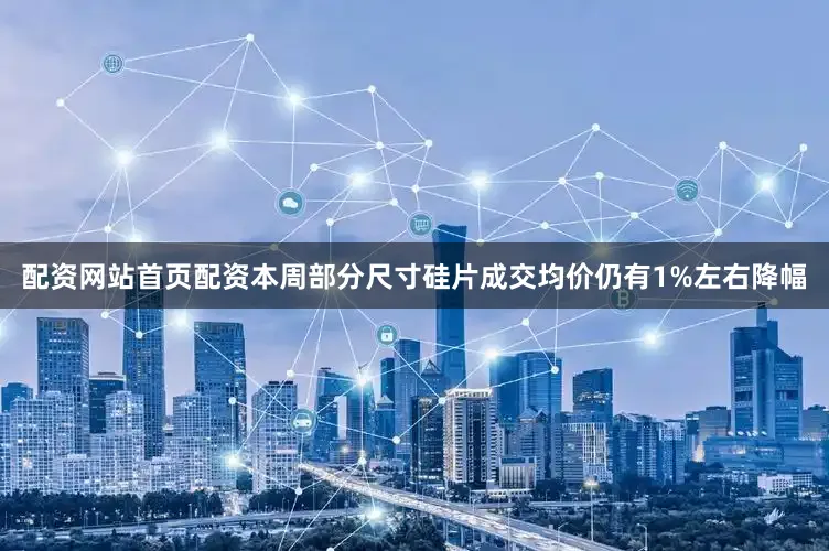 配资网站首页配资本周部分尺寸硅片成交均价仍有1%左右降幅