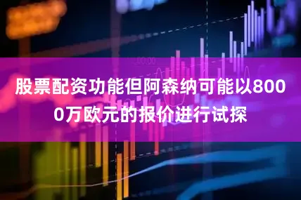 股票配资功能但阿森纳可能以8000万欧元的报价进行试探