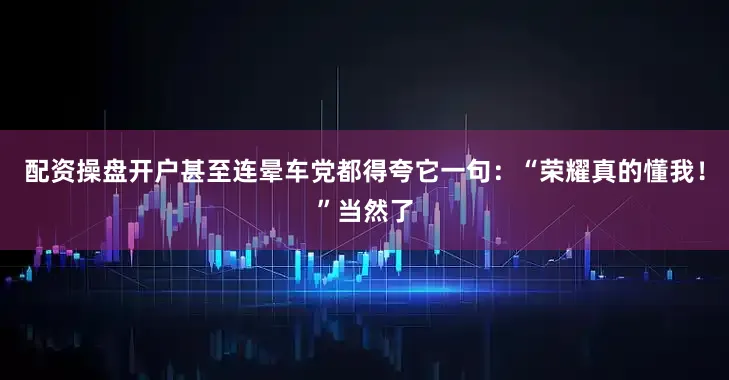 配资操盘开户甚至连晕车党都得夸它一句：“荣耀真的懂我！”当然了