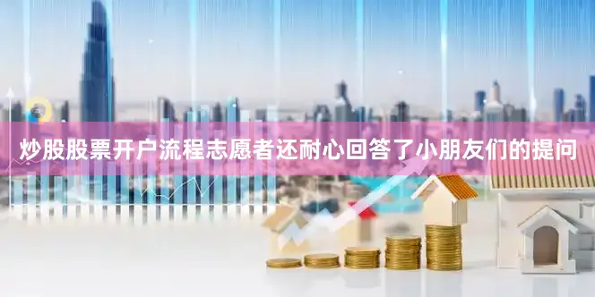炒股股票开户流程志愿者还耐心回答了小朋友们的提问