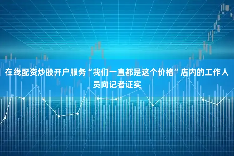 在线配资炒股开户服务“我们一直都是这个价格”店内的工作人员向记者证实