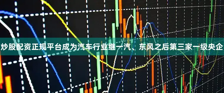 炒股配资正规平台成为汽车行业继一汽、东风之后第三家一级央企