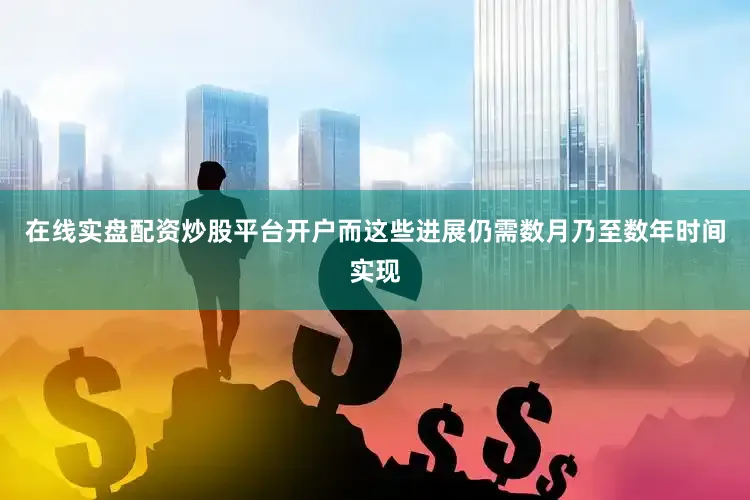 在线实盘配资炒股平台开户而这些进展仍需数月乃至数年时间实现