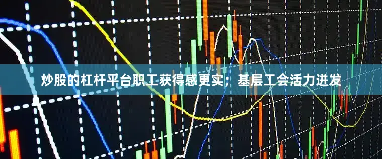 炒股的杠杆平台职工获得感更实；基层工会活力迸发