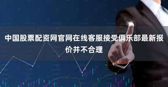 中国股票配资网官网在线客服接受俱乐部最新报价并不合理