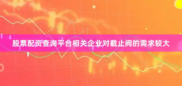 股票配资查询平台相关企业对截止阀的需求较大