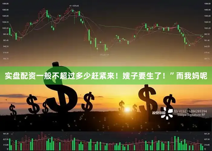 实盘配资一般不超过多少赶紧来！嫂子要生了！”而我妈呢